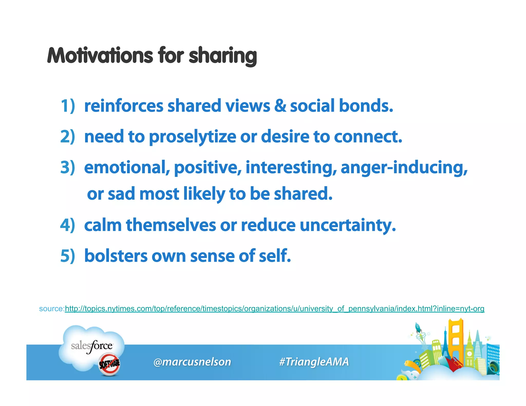 Motivations for sharing

     1)  reinforces shared views & social bonds.
     2)  need to proselytize or desire to connect.
     3)  emotional, positive, interesting, anger-inducing,
         or sad most likely to be shared.
     4)  calm themselves or reduce uncertainty.
     5)  bolsters own sense of self.

source:http://topics.nytimes.com/top/reference/timestopics/organizations/u/university_of_pennsylvania/index.html?inline=nyt-org
 