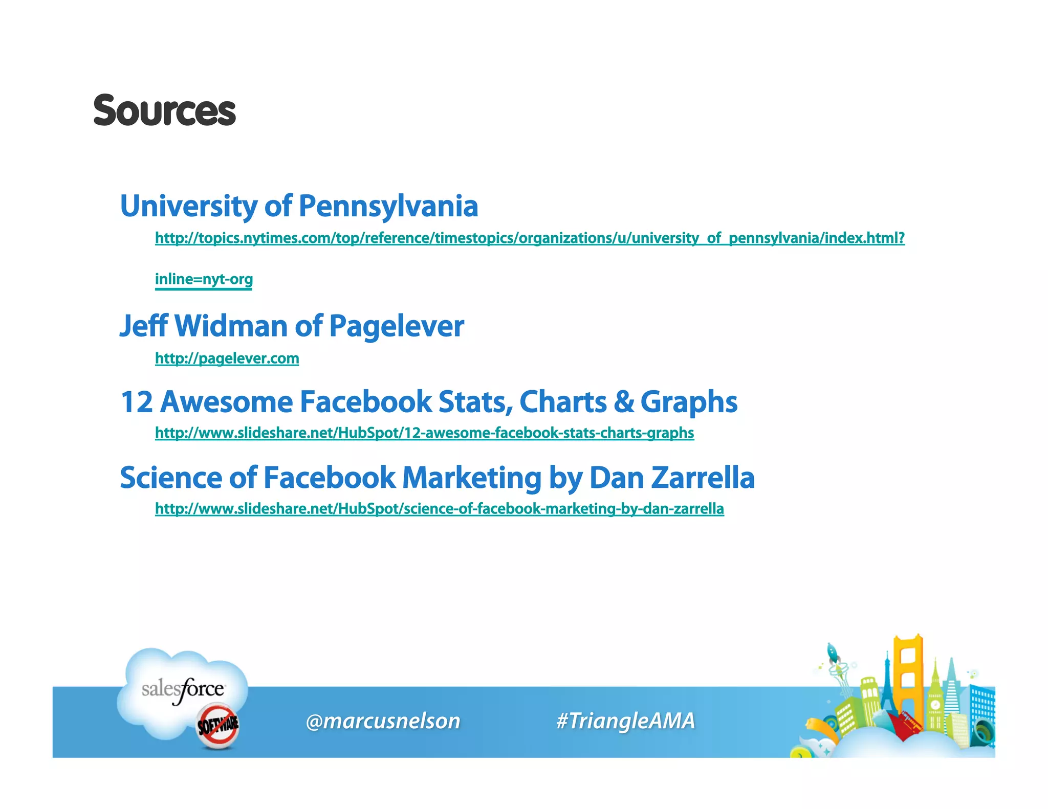 Sources

 University of Pennsylvania
   http://topics.nytimes.com/top/reference/timestopics/organizations/u/university_of_pennsylvania/index.html?

   inline=nyt-org


 Jeﬀ Widman of Pagelever
   http://pagelever.com


 12 Awesome Facebook Stats, Charts & Graphs
   http://www.slideshare.net/HubSpot/12-awesome-facebook-stats-charts-graphs


 Science of Facebook Marketing by Dan Zarrella
   http://www.slideshare.net/HubSpot/science-of-facebook-marketing-by-dan-zarrella
 