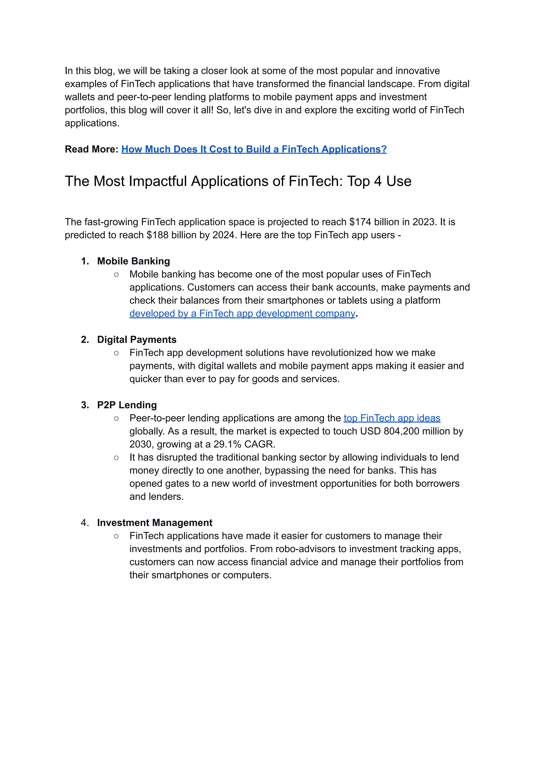 In this blog, we will be taking a closer look at some of the most popular and innovative
examples of FinTech applications that have transformed the financial landscape. From digital
wallets and peer-to-peer lending platforms to mobile payment apps and investment
portfolios, this blog will cover it all! So, let's dive in and explore the exciting world of FinTech
applications.
Read More: How Much Does It Cost to Build a FinTech Applications?
The Most Impactful Applications of FinTech: Top 4 Use
The fast-growing FinTech application space is projected to reach $174 billion in 2023. It is
predicted to reach $188 billion by 2024. Here are the top FinTech app users -
1. Mobile Banking
○ Mobile banking has become one of the most popular uses of FinTech
applications. Customers can access their bank accounts, make payments and
check their balances from their smartphones or tablets using a platform
developed by a FinTech app development company.
2. Digital Payments
○ FinTech app development solutions have revolutionized how we make
payments, with digital wallets and mobile payment apps making it easier and
quicker than ever to pay for goods and services.
3. P2P Lending
○ Peer-to-peer lending applications are among the top FinTech app ideas
globally. As a result, the market is expected to touch USD 804,200 million by
2030, growing at a 29.1% CAGR.
○ It has disrupted the traditional banking sector by allowing individuals to lend
money directly to one another, bypassing the need for banks. This has
opened gates to a new world of investment opportunities for both borrowers
and lenders.
4. Investment Management
○ FinTech applications have made it easier for customers to manage their
investments and portfolios. From robo-advisors to investment tracking apps,
customers can now access financial advice and manage their portfolios from
their smartphones or computers.
 