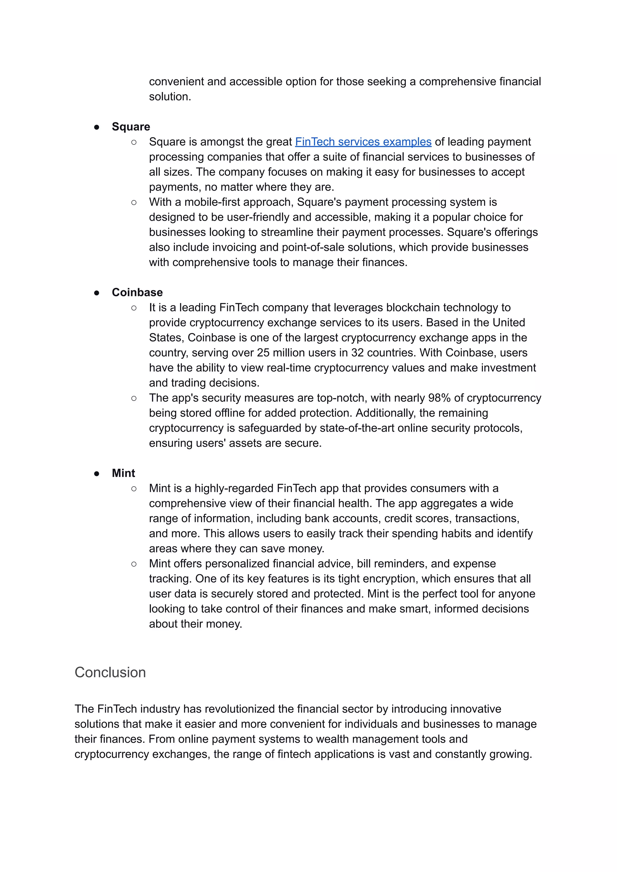 convenient and accessible option for those seeking a comprehensive financial
solution.
● Square
○ Square is amongst the great FinTech services examples of leading payment
processing companies that offer a suite of financial services to businesses of
all sizes. The company focuses on making it easy for businesses to accept
payments, no matter where they are.
○ With a mobile-first approach, Square's payment processing system is
designed to be user-friendly and accessible, making it a popular choice for
businesses looking to streamline their payment processes. Square's offerings
also include invoicing and point-of-sale solutions, which provide businesses
with comprehensive tools to manage their finances.
● Coinbase
○ It is a leading FinTech company that leverages blockchain technology to
provide cryptocurrency exchange services to its users. Based in the United
States, Coinbase is one of the largest cryptocurrency exchange apps in the
country, serving over 25 million users in 32 countries. With Coinbase, users
have the ability to view real-time cryptocurrency values and make investment
and trading decisions.
○ The app's security measures are top-notch, with nearly 98% of cryptocurrency
being stored offline for added protection. Additionally, the remaining
cryptocurrency is safeguarded by state-of-the-art online security protocols,
ensuring users' assets are secure.
● Mint
○ Mint is a highly-regarded FinTech app that provides consumers with a
comprehensive view of their financial health. The app aggregates a wide
range of information, including bank accounts, credit scores, transactions,
and more. This allows users to easily track their spending habits and identify
areas where they can save money.
○ Mint offers personalized financial advice, bill reminders, and expense
tracking. One of its key features is its tight encryption, which ensures that all
user data is securely stored and protected. Mint is the perfect tool for anyone
looking to take control of their finances and make smart, informed decisions
about their money.
Conclusion
The FinTech industry has revolutionized the financial sector by introducing innovative
solutions that make it easier and more convenient for individuals and businesses to manage
their finances. From online payment systems to wealth management tools and
cryptocurrency exchanges, the range of fintech applications is vast and constantly growing.
 