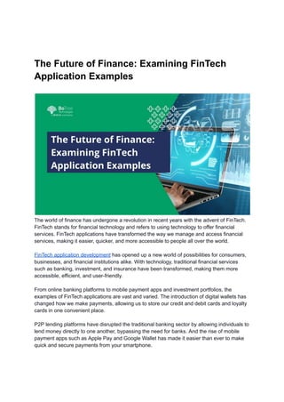 The Future of Finance: Examining FinTech
Application Examples
The world of finance has undergone a revolution in recent years with the advent of FinTech.
FinTech stands for financial technology and refers to using technology to offer financial
services. FinTech applications have transformed the way we manage and access financial
services, making it easier, quicker, and more accessible to people all over the world.
FinTech application development has opened up a new world of possibilities for consumers,
businesses, and financial institutions alike. With technology, traditional financial services
such as banking, investment, and insurance have been transformed, making them more
accessible, efficient, and user-friendly.
From online banking platforms to mobile payment apps and investment portfolios, the
examples of FinTech applications are vast and varied. The introduction of digital wallets has
changed how we make payments, allowing us to store our credit and debit cards and loyalty
cards in one convenient place.
P2P lending platforms have disrupted the traditional banking sector by allowing individuals to
lend money directly to one another, bypassing the need for banks. And the rise of mobile
payment apps such as Apple Pay and Google Wallet has made it easier than ever to make
quick and secure payments from your smartphone.
 