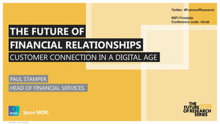 Ipsos MORI – Future of Research
CUSTOMER CONNECTION IN A DIGITAL AGE
THE FUTURE OF
FINANCIAL RELATIONSHIPS
Twitter: #FutureofResearch
WIFI Firmdale
Conference code: rikrak
PAUL STAMPER
HEAD OF FINANCIAL SERVICES
 