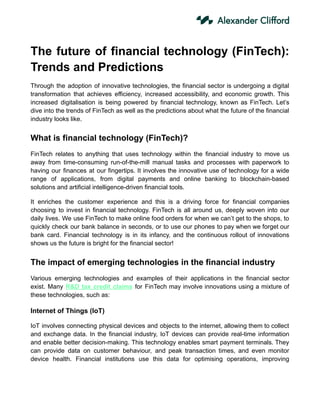 The future of financial technology (FinTech):
Trends and Predictions
Through the adoption of innovative technologies, the financial sector is undergoing a digital
transformation that achieves efficiency, increased accessibility, and economic growth. This
increased digitalisation is being powered by financial technology, known as FinTech. Let’s
dive into the trends of FinTech as well as the predictions about what the future of the financial
industry looks like.
What is financial technology (FinTech)?
FinTech relates to anything that uses technology within the financial industry to move us
away from time-consuming run-of-the-mill manual tasks and processes with paperwork to
having our finances at our fingertips. It involves the innovative use of technology for a wide
range of applications, from digital payments and online banking to blockchain-based
solutions and artificial intelligence-driven financial tools.
It enriches the customer experience and this is a driving force for financial companies
choosing to invest in financial technology. FinTech is all around us, deeply woven into our
daily lives. We use FinTech to make online food orders for when we can’t get to the shops, to
quickly check our bank balance in seconds, or to use our phones to pay when we forget our
bank card. Financial technology is in its infancy, and the continuous rollout of innovations
shows us the future is bright for the financial sector!
The impact of emerging technologies in the financial industry
Various emerging technologies and examples of their applications in the financial sector
exist. Many R&D tax credit claims for FinTech may involve innovations using a mixture of
these technologies, such as:
Internet of Things (IoT)
IoT involves connecting physical devices and objects to the internet, allowing them to collect
and exchange data. In the financial industry, IoT devices can provide real-time information
and enable better decision-making. This technology enables smart payment terminals. They
can provide data on customer behaviour, and peak transaction times, and even monitor
device health. Financial institutions use this data for optimising operations, improving
 