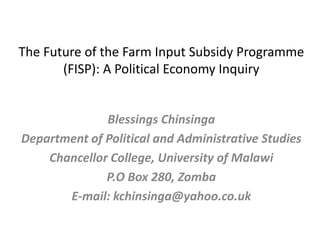 The Future of the Farm Input Subsidy Programme
       (FISP): A Political Economy Inquiry


              Blessings Chinsinga
Department of Political and Administrative Studies
    Chancellor College, University of Malawi
              P.O Box 280, Zomba
       E-mail: kchinsinga@yahoo.co.uk
 