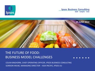 Thailand.bc@ipsos.com 
THE FUTURE OF FOOD: BUSINESS MODEL CHALLENGES 
COLIN KINGHORN, CHIEF OPERATING OFFICER, IPSOS BUSINESS CONSULTING 
GORDON MILNE, MANAGING DIRECTOR – ASIA PACIFIC, IPSOS UU 
25 JUNE 2014  