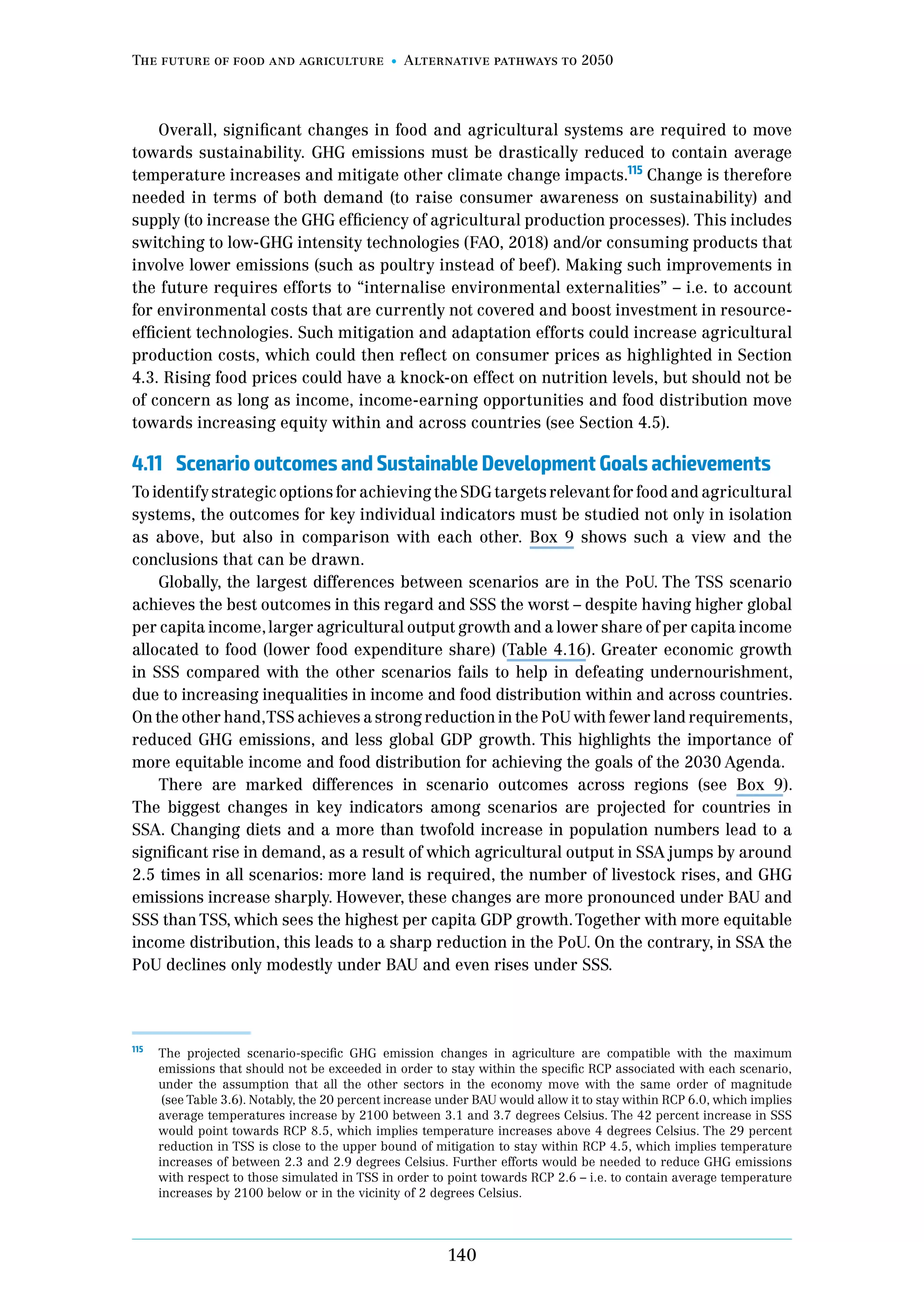The future of food and agriculture Alternative pathways to 2050
140
Overall, significant changes in food and agricultural systems are required to move
towards sustainability. GHG emissions must be drastically reduced to contain average
temperature increases and mitigate other climate change impacts.115
Change is therefore
needed in terms of both demand (to raise consumer awareness on sustainability) and
supply (to increase the GHG efficiency of agricultural production processes). This includes
switching to low-GHG intensity technologies (FAO, 2018) and/or consuming products that
involve lower emissions (such as poultry instead of beef). Making such improvements in
the future requires efforts to “internalise environmental externalities” – i.e. to account
for environmental costs that are currently not covered and boost investment in resource-
efficient technologies. Such mitigation and adaptation efforts could increase agricultural
production costs, which could then reflect on consumer prices as highlighted in Section
4.3. Rising food prices could have a knock-on effect on nutrition levels, but should not be
of concern as long as income, income-earning opportunities and food distribution move
towards increasing equity within and across countries (see Section 4.5).
4.11	 Scenario outcomes and Sustainable Development Goals achievements
To identify strategic options for achieving the SDG targets relevant for food and agricultural
systems, the outcomes for key individual indicators must be studied not only in isolation
as above, but also in comparison with each other. Box 9 shows such a view and the
conclusions that can be drawn.
Globally, the largest differences between scenarios are in the PoU. The TSS scenario
achieves the best outcomes in this regard and SSS the worst – despite having higher global
per capita income,larger agricultural output growth and a lower share of per capita income
allocated to food (lower food expenditure share) (Table 4.16). Greater economic growth
in SSS compared with the other scenarios fails to help in defeating undernourishment,
due to increasing inequalities in income and food distribution within and across countries.
On the other hand,TSS achieves a strong reduction in the PoU with fewer land requirements,
reduced GHG emissions, and less global GDP growth. This highlights the importance of
more equitable income and food distribution for achieving the goals of the 2030 Agenda.
There are marked differences in scenario outcomes across regions (see Box 9).
The biggest changes in key indicators among scenarios are projected for countries in
SSA. Changing diets and a more than twofold increase in population numbers lead to a
significant rise in demand, as a result of which agricultural output in SSA jumps by around
2.5 times in all scenarios: more land is required, the number of livestock rises, and GHG
emissions increase sharply. However, these changes are more pronounced under BAU and
SSS than TSS, which sees the highest per capita GDP growth.Together with more equitable
income distribution, this leads to a sharp reduction in the PoU. On the contrary, in SSA the
PoU declines only modestly under BAU and even rises under SSS.
115	
The projected scenario-specific GHG emission changes in agriculture are compatible with the maximum
emissions that should not be exceeded in order to stay within the specific RCP associated with each scenario,
under the assumption that all the other sectors in the economy move with the same order of magnitude
(see Table 3.6). Notably, the 20 percent increase under BAU would allow it to stay within RCP 6.0, which implies
average temperatures increase by 2100 between 3.1 and 3.7 degrees Celsius. The 42 percent increase in SSS
would point towards RCP 8.5, which implies temperature increases above 4 degrees Celsius. The 29 percent
reduction in TSS is close to the upper bound of mitigation to stay within RCP 4.5, which implies temperature
increases of between 2.3 and 2.9 degrees Celsius. Further efforts would be needed to reduce GHG emissions
with respect to those simulated in TSS in order to point towards RCP 2.6 – i.e. to contain average temperature
increases by 2100 below or in the vicinity of 2 degrees Celsius.
 