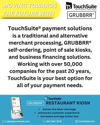 TouchSuite® payment solutions
is a traditional and alternative
merchant processing, GRUBBRR®
self-ordering, point of sale kiosks,
and business financing solutions.
Working with over 50,000
companies for the past 20 years,
TouchSuite is your best option for
all of your payment needs.
RESTAURANT KIOSK
Solves the labor shortage
increases average ticket size
enhances customer experience
sales@touchsuite.com (561) 807-7878 TouchSuite.com
 