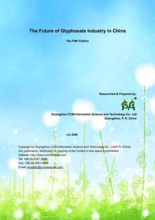 CCM Data & Primary Intelligence

        The Future of Glyphosate Industry in China

                                      The Fifth Edition




                                                             Researched & Prepared by:




                          Guangzhou CCM Information Science and Technology Co., Ltd
                                                             Guangzhou, P. R. China




                                      Jun 2008



Copyright by Guangzhou CCM Information Science and Technology Co., Ltd(P. R. China)
Any publication, distribution or copying of the content in this report is prohibited.
Website: http://www.cnchemicals.com
Tel: +86-20-3761 6606
Fax: +86-20-3761 6968
Email: econtact@cnchemicals.com




Website: http://www.cnchemicals.com                       Email: econtact@cnchemicals.com
Tel: +86-20-3761 6606                                      Fax: +86-20-3761 6968
 