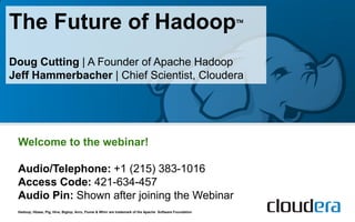 The Future of Hadoop                                                                                     



Doug Cutting | A Founder of Apache Hadoop
Jeff Hammerbacher | Chief Scientist, Cloudera




 Welcome to the webinar!

 Audio/Telephone: +1 (215) 383-1016
 Access Code: 421-634-457
 Audio Pin: Shown after joining the Webinar
 Hadoop, Hbase, Pig, Hive, Bigtop, Avro, Flume & Whirr are trademark of the Apache Software Foundation
 