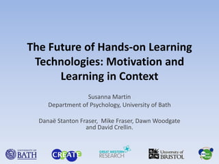 The Future of Hands-on Learning Technologies: Motivation and Learning in Context Susanna Martin Department of Psychology, University of Bath Danaë Stanton Fraser,  Mike Fraser, Dawn Woodgate and David Crellin. 