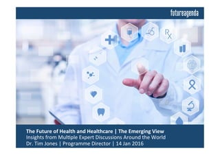  The	
  Future	
  of	
  Health	
  and	
  Healthcare	
  |	
  The	
  Emerging	
  View	
  	
  
	
  Insights	
  from	
  Mul0ple	
  Expert	
  Discussions	
  Around	
  the	
  World	
  
	
  Dr.	
  Tim	
  Jones	
  |	
  Programme	
  Director	
  |	
  14	
  Jan	
  2016	
  
 