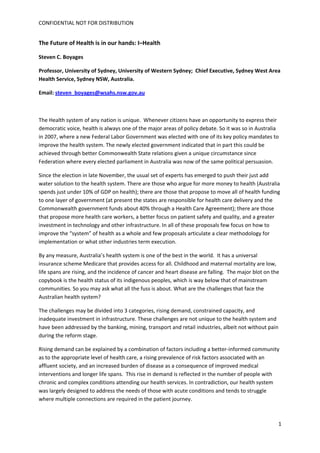 CONFIDENTIAL NOT FOR DISTRIBUTION 


The Future of Health is in our hands: I–Health 

Steven C. Boyages 

Professor, University of Sydney, University of Western Sydney;  Chief Executive, Sydney West Area 
Health Service, Sydney NSW, Australia. 

Email: steven_boyages@wsahs.nsw.gov.au 

 

The Health system of any nation is unique.  Whenever citizens have an opportunity to express their 
democratic voice, health is always one of the major areas of policy debate. So it was so in Australia 
in 2007, where a new Federal Labor Government was elected with one of its key policy mandates to 
improve the health system. The newly elected government indicated that in part this could be 
achieved through better Commonwealth State relations given a unique circumstance since 
Federation where every elected parliament in Australia was now of the same political persuasion. 

Since the election in late November, the usual set of experts has emerged to push their just add 
water solution to the health system. There are those who argue for more money to health (Australia 
spends just under 10% of GDP on health); there are those that propose to move all of health funding 
to one layer of government (at present the states are responsible for health care delivery and the 
Commonwealth government funds about 40% through a Health Care Agreement); there are those 
that propose more health care workers, a better focus on patient safety and quality, and a greater 
investment in technology and other infrastructure. In all of these proposals few focus on how to 
improve the “system” of health as a whole and few proposals articulate a clear methodology for 
implementation or what other industries term execution. 

By any measure, Australia’s health system is one of the best in the world.  It has a universal 
insurance scheme Medicare that provides access for all. Childhood and maternal mortality are low, 
life spans are rising, and the incidence of cancer and heart disease are falling.  The major blot on the 
copybook is the health status of its indigenous peoples, which is way below that of mainstream 
communities. So you may ask what all the fuss is about. What are the challenges that face the 
Australian health system? 

The challenges may be divided into 3 categories, rising demand, constrained capacity, and 
inadequate investment in infrastructure. These challenges are not unique to the health system and 
have been addressed by the banking, mining, transport and retail industries, albeit not without pain 
during the reform stage.  

Rising demand can be explained by a combination of factors including a better‐informed community 
as to the appropriate level of health care, a rising prevalence of risk factors associated with an 
affluent society, and an increased burden of disease as a consequence of improved medical 
interventions and longer life spans.  This rise in demand is reflected in the number of people with 
chronic and complex conditions attending our health services. In contradiction, our health system 
was largely designed to address the needs of those with acute conditions and tends to struggle 
where multiple connections are required in the patient journey. 



                                                                                                        1
 