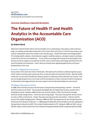 April 2012
ACODatabase.com
Connecting the Accountable Care Community


American Healthcare Industrial Revolution

The Future of Health IT and Health
Analytics in the Accountable Care
Organization (ACO)
by Robert Bond
Momentum behind health reform and accountable care is accelerating; many players, both small and
large, are making considerable investments in this sector which will result in a host of new products and
services making their way to the market in the next few years. Health information technology (Health
IT) including health analytics, clinical decision support, workflow systems, and expert systems will play a
crucial role in the future of healthcare. In this article we leverage the framework we developed in the
previous article to support our prediction of which areas of information technology will become the hot
areas for growth and investment. Here’s what you should know regarding opportunities and future
developments in this area.

Forward – Mapping out our journey
Every article in this series fits inside a framework. We examine the elements underpinning the success
of the modern economy with a particular focus on the principles of economies of scale. We then briefly
review the current state of healthcare delivery system to understand which elements are missing. Then
we use the gap between the current state and the framework to create a forecast of which innovations
in information technology will have the most impact in the transformed healthcare environment.

The Magic of Economies of Scale
In 1888, Henry Ford was 25 years old and made a living farming and operating a sawmill. He and his
wife Clara had one son Edsel. The young Ford probably did not imagine that he play a pivotal role in
changing the world. Between 1888 and the time of Ford’s death in 1947, the life of the average
American would change forever. Americans were living longer. They were moving from work on farms
to work in offices and factories. Finally, they were earning more than ever before. Statistics tell the
story of this rapidly changing world. Between 1888 and 1947, life expectancy for the average American
would soar from 49 years to 68 years. In 1888 approximately 42% of the US labor force was employed in
the agriculture industry; by 1947, this number had decreased to 17%. Between 1888 and 1947, annual
GDP per capita income would more than double from approximately $5,300 to approximately $13,000.



Robert Bond | ACODatabase.com                                                                   1|P age
 