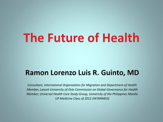 The Future of Health
Ramon Lorenzo Luis R. Guinto, MD
Consultant, International Organization for Migration and Department of Health
Member, Lancet-University of Oslo Commission on Global Governance for Health
Member, Universal Health Care Study Group, University of the Philippines Manila
UP Medicine Class of 2012 (INTARMED)
 