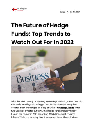 Contact – “+1 646 701 0092”
The Future of Hedge
Funds: Top Trends to
Watch Out For in 2022
With the world slowly recovering from the pandemic, the economic
market is reacting accordingly. The pandemic uncertainty has
created both challenges and opportunities for hedge funds. After
two years of investor outflows, the hedge funds industry finally
turned the corner in 2021, recording $25 billion in net investor
inflows. While the industry hasn't recouped the outflows, it does
 