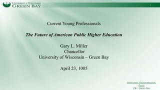 INNOVATION, TRANSFORMATION,
PLACE
UW – GREEN BAY
Current Young Professionals
The Future of American Public Higher Education
Gary L. Miller
Chancellor
University of Wisconsin – Green Bay
April 23, 1005
1
 