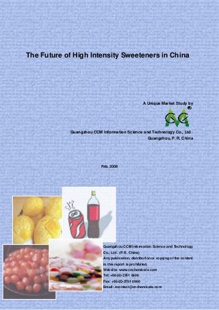 The Future of High Intensity Sweeteners in China
A Unique Market Study by
Guangzhou CCM Information Science and Technology Co., Ltd .
Guangzhou, P. R. China
Feb. 2008
Guangzhou CCM Information Science and Technology
Co., Ltd . (P. R. China)
Any publication, distribution or copying of the content
in this report is prohibited.
Website: www.cnchemicals.com
Tel: +86-20-3761 6606
Fax: +86-20-3761 6968
Email: econtact@cnchemicals.com
 