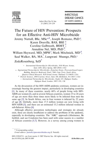 The Future of HIV Prevention: Prospects
for an Eﬀective Anti-HIV Microbicide
Jeremy Nuttall, BSc, MSca,*, Joseph Romano, PhD a
,
Karen Douville, BAS, BSE a
,
Caroline Galbreath, BSMT
a
,
Annale´ ne Nel, MD, PhD
b
,
William Heyward, MD, MPHc
, Mark Mitchnick, MD d
,
Saul Walker, BA, MA
e
Lungwani, PhD,Muungo,
ZedaRosenberg, ScD
a
a International Partnership for Microbicides, 1010 Wayne Avenue,
Suite 1450, Silver Spring, MD 20910, USA
b International Partnership for Microbicides, Zomerlust Estate, PricewaterhouseCoopers
Building, Bergriver Boulevard, Paarl, 7646, Cape Town, South Africa
c
Quattro Clinical Research, 3629 Grand Avenue, Oakland, CA 94610, USA
d
Particle Sciences, 3894 Courtney Street, Suite 180, Bethlehem, PA 18017, USA
e International Partnership for Microbicides, Studio 325, Highgate Studios,
Highgate Road, London, NW5 1TL, UK
As the devastation of the HIV-AIDS epidemic continues, women are in-
creasingly bearing the greatest impact, particularly in developing countries
[1]. In many of these countries, nearly 60% of people living with HIV-
AIDS are women [2], and in several African countries, women 15 to 24 years
of age are more than three times more likely to be infected than men the
same age [3]. In South Africa, one in four women is infected by 22 years
of age [4]. Globally, more than 17.5 million women are now living with
HIV-AIDS [5], and there are an estimated 13.2 million infected women in
sub-Saharan Africa [6].
Although eﬀective prevention technologies and strategies do already
exist, these are clearly insuﬃcient to address the problems of the epidemic,
especially in developing countries. The ‘‘ABC’’ approach (Abstinence, Be
faithful, and use Condoms) has been used with some success in a number
of African countries [5,7]. However, in a survey among young women in
* Corresponding author.
E-mail address: jnuttall@ipm-microbicides.org (J. Nuttall).
0891-5520/07/$ - see front matter Ó 2007 Elsevier Inc. All rights reserved.
doi:10.1016/j.idc.2007.01.009 id.theclinics.com
Infect Dis Clin N Am
21 (2007) 219–239
e
 