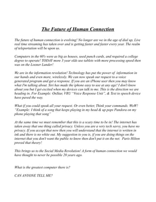 The Future of Human Connection 
The future of human connection is evolving! No longer are we in the age of dial up, Live 
real time streaming has taken over and is getting faster and faster every year. The realm 
of teleportation will be upon us. 
Computers in the 60's were as big as houses, used punch cards, and required a college 
degree to operate! TODAY more 3 year olds use tablets with more processing speed then 
was on the Looner Lander! 
We are in the information revolution! Technology has put the power of information in 
our hands and even more, wirelessly. We can now speak our request to a voice 
generated program and get a response. If you are an iPhone user then you may know 
what I'm talking about. Siri has made the iphone easy to use at any age! I don't know 
about you but I get excited when my devices can talk to me. This is the direction we are 
heading in. For Example: OnStar, VRU “Voice Response Unit”, & Text to speech device 
have paved the way. 
What if you could speak all your request. Or even better, Think your commands. WoW! 
“Example: I think of a song that keeps playing in my head & up pops Pandora on my 
phone playing that song” 
At the same time we must remember that this is a scary time to be in! The internet has 
taken away that one thing called privacy. Unless you are a very tech savvy, you have no 
privacy. If you accept that now then you will understand that the internet is written in 
ink and there is no white out. My suggestion to you is, if you are doing things on the 
internet that you don't want the public to know then don't put it on the net. Paris Hilton 
proved that theory! 
This brings us to the Social Media Revolution! A form of human connection we would 
have thought to never be possible 20 years ago. 
What is the greatest computer there is? 
CAN ANYONE TELL ME? 
 