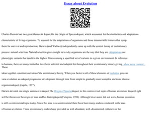 Essay about Evolution
Charles Darwin had two great themes in "On the Origin of Species" which accounted for the similarities and adaptations
characteristic of living organisms. To account for the adaptations of organisms and those innumerable features that equip
them for survival and reproduction, Darwin (and Wallace) independently came up with the central theory of evolutionary
process: natural selection. Natural selection gives insight in to why organisms are the way that they are. Adaptations are
phenotypic variants that result in the highest fitness among a specified set of variants in a given environment. In reference
to humans, there are many traits that have been selected and adapted for throughout their evolutionary history giving...show more content...
These
ideas together constitute our idea of the evolutionary theory. When you factor in all of these elements of evolution you can
view evolution as a "progressive development through time from simple to gradually more complex and more diverse
organisms" (Ayala, 1997).
Darwin devoted one single sentence in "The Origin of Species" to the controversial topic of human evolution: "Light
will be thrown on the origin of man and his history"(Futuyma, 1998). Although his evasion did not work, human evolution
is still a controversial topic today. Since this area is so controversial there have been many studies conducted in the area
of human evolution. These evolutionary studies have provided us with abundant, well–documented evidence on the
 
