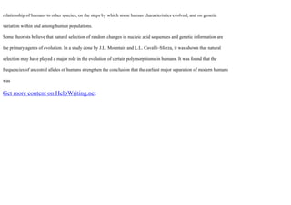 relationship of humans to other species, on the steps by which some human characteristics evolved, and on genetic
variation within and among human populations.
Some theorists believe that natural selection of random changes in nucleic acid sequences and genetic information are
the primary agents of evolution. In a study done by J.L. Mountain and L.L. Cavalli–Sforza, it was shown that natural
selection may have played a major role in the evolution of certain polymorphisms in humans. It was found that the
frequencies of ancestral alleles of humans strengthen the conclusion that the earliest major separation of modern humans
was
Get more content on HelpWriting.net
 