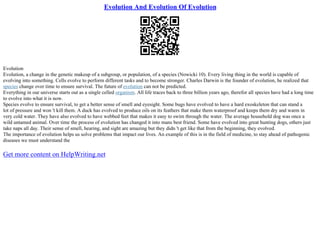 Evolution And Evolution Of Evolution
Evolution
Evolution, a change in the genetic makeup of a subgroup, or population, of a species (Nowicki 10). Every living thing in the world is capable of
evolving into something. Cells evolve to perform different tasks and to become stronger. Charles Darwin is the founder of evolution, he realized that
species change over time to ensure survival. The future of evolution can not be predicted.
Everything in our universe starts out as a single celled organism. All life traces back to three billion years ago, therefor all species have had a long time
to evolve into what it is now.
Species evolve to ensure survival, to get a better sense of smell and eyesight. Some bugs have evolved to have a hard exoskeleton that can stand a
lot of pressure and won 't kill them. A duck has evolved to produce oils on its feathers that make them waterproof and keeps them dry and warm in
very cold water. They have also evolved to have webbed feet that makes it easy to swim through the water. The average household dog was once a
wild untamed animal. Over time the process of evolution has changed it into mans best friend. Some have evolved into great hunting dogs, others just
take naps all day. Their sense of smell, hearing, and sight are amazing but they didn 't get like that from the beginning, they evolved.
The importance of evolution helps us solve problems that impact our lives. An example of this is in the field of medicine, to stay ahead of pathogenic
diseases we must understand the
Get more content on HelpWriting.net
 