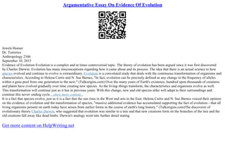 Argumentative Essay On Evidence Of Evolution
Jewels Hoeser
Dr. Tortorice
Anthropology 2346
September 10, 2015
Evidence of Evolution Evolution is a complex and at times controversial topic. The theory of evolution has been argued since it was first discovered
by Charles Darwin. Evolution has many misconceptions regarding how it came about and its process. The idea that there is an actual science to how
species evolved and continue to evolve is extraordinary. Evolution is a convoluted study that deals with the continuous transformation of organisms and
characteristics. According to Helena Curtis and N. Sue Barnes, "In fact, evolution can be precisely defined as any change in the frequency of alleles
within a gene pool from one generation to the next." (Talkorigins.com) Over the many years of Earth's existence, hundred upon thousands of creatures
and plants have evolved gradually over time creating new species. As the living–things transform, the characteristics and organisms evolve as well.
This transformation will continue just as it has in previous years. With this change, new and old species alike will adapt to their surroundings and
continue this never–ending cycle....show more content...
It is a fact that species evolve, just as it is a fact that the sun rises in the West and sets in the East. Helena Curtis and N. Sue Barnes voiced their opinion
on the evidence of evolution and the transformation of species, "massive additional evidence has accumulated supporting the fact of evolution––that all
living organisms present on earth today have arisen from earlier forms in the course of earth's long history." (Talkorigins.com)The discoverer of
evolutionary theory Charles Darwin, who suggested that evolution was similar to a tree and that new creations form on the branches of the tree and the
old creations fall away like dead limbs. Darwin's analogy went into further detail stating
Get more content on HelpWriting.net
 