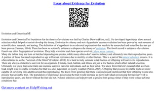 Essay about Evidence for Evolution
Evolution and DiversityвЂЁ
Evolution and DiversityThe foundation for the theory of evolution was laid by Charles Darwin (Rose, n.d.). He developed hypotheses about natural
selection which helped scientists develop the theory. Evolution is a theory and not a hypothesis because evolution has been proven by vast amounts of
scientific data, research, and testing. The definition of a hypothesis is an educated explanation that needs to be researched and tested but has not yet
been proven (Earman, 1984). There has been no scientific evidence to disprove the theory of evolution. The fossil record is evidence of evolution.
Fossils are often fingerprints of evolution. They help scientists track how species evolved...show more content...
Many die before they are born or hatched depending on species, while many others don't survive infancy and ultimately into their reproductive years.
A portion of those that reach reproductive age will never reproduce due to sterility or other factors. This is a part of thenatural selection process. It is
often referred to as the, "survival of the fittest" (Frederic, 2011). It is hard to truly estimate what fraction of offspring will survive to reproduction.
There are always obstacles to survival for an organism. Climate, food, habitat, and illness are just a few factors which affect natural selection.
Ultimately we know that some traits can increase survival rates for individuals such as their color. We know from Darwin's research that a certain
beak length was favorable in finches but that was also dependent on yearly weather (Petren, 2005). Offspring that possess favorable traits are more
capable of surviving into adulthood and thus reproducing. We know from genetics that there is an increased likelihood that their offspring would also
possess that desirable trait. The population of individuals possessing the trait would increase as more individuals possessing the trait survived to
reproductive years, and fewer without the trait did not. Natural selection can help prevent a species from going extinct if they were to face adverse
conditions that
Get more content on HelpWriting.net
 