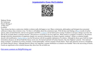 Argumentative Essay On Evolution
Madison Wenig
Mr. Kellerman
Honors Biology 2
19 May 2017
Evolution
There always has been a controversy whether evolution really did happen or not. Many evolutionists, philosophers and biologists have presented
sufficient evidence that evolution is true. Yet there is still debate about this contentious topic. With the facts and findings offossil records of earlier
species, ideas of initial theorists, and our own genetics and DNA, evolution can be hard to prove wrong. Evolution is not just a change over time, but
that all life on Earth shares a common ancestor. This process is occurring in our lives right now. What exactly is evolution? Evolution is "the process
through which the characteristics of organisms change over successive generations, by means of genetic variation". (What is evolution) Simply,
descent with modification. Charles Darwin was the first person with the acceptable explanation of evolution. Although his theory gave forth too many
tremendous advances, he did not build this theory on his own. He learned and built off earlier theorists, like Jean–Baptiste Lamarck, "who indorsed
linear evolution". (evolution) As well as Aristotle, a Greek philosopher, with his concept of Scala Nature. These early theorists served as a foundation
for Charles Darwin's theory. Although Darwin's theory was important, a greater attribution to evolution was founded. That is the uncovering of fossils.
Fossils are significant to the evolution because they show how life on Earth was
Get more content on HelpWriting.net
 