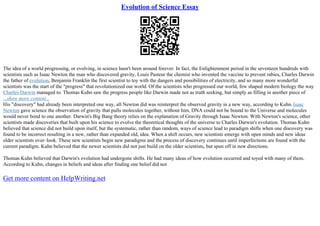 Evolution of Science Essay
The idea of a world progressing, or evolving, in science hasn't been around forever. In fact, the Enlightenment period in the seventeen hundreds with
scientists such as Isaac Newton the man who discovered gravity, Louis Pasteur the chemist who invented the vaccine to prevent rabies, Charles Darwin
the father of evolution, Benjamin Franklin the first scientist to toy with the dangers and possibilities of electricity, and so many more wonderful
scientists was the start of the "progress" that revolutionized our world. Of the scientists who progressed our world, few shaped modern biology the way
Charles Darwin managed to. Thomas Kuhn saw the progress people like Darwin made not as truth seeking, but simply as filling in another piece of
...show more content...
His "discovery" had already been interpreted one way, all Newton did was reinterpret the observed gravity in a new way, according to Kuhn.Isaac
Newton gave science the observation of gravity that pulls molecules together, without him, DNA could not be bound to the Universe and molecules
would never bond to one another. Darwin's Big Bang theory relies on the explanation of Gravity through Isaac Newton. With Newton's science, other
scientists made discoveries that built upon his science to evolve the theoretical thoughts of the universe to Charles Darwin's evolution. Thomas Kuhn
believed that science did not build upon itself, but the systematic, rather than random, ways of science lead to paradigm shifts when one discovery was
found to be incorrect resulting in a new, rather than expanded old, idea. When a shift occurs, new scientists emerge with open minds and new ideas
older scientists over–look. These new scientists begin new paradigms and the process of discovery continues until imperfections are found with the
current paradigm. Kuhn believed that the newer scientists did not just build on the older scientists, but spun off in new directions.
Thomas Kuhn believed that Darwin's evolution had undergone shifts. He had many ideas of how evolution occurred and toyed with many of them.
According to Kuhn, changes in beliefs and ideas after finding one belief did not
Get more content on HelpWriting.net
 
