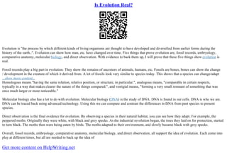 Is Evolution Real?
Evolution is "the process by which different kinds of living organisms are thought to have developed and diversified from earlier forms during the
history of the earth..". Evolution can show how man, etc. have changed over time. Five things that prove evolution are, fossil records, embryology,
comparative anatomy, molecular biology, and direct observation. With evidence to back them up, I will prove that these five things show evolution is
real.
Fossil records play a big part in evolution. They show the remains of ancestors of animals, humans, etc. Fossils are bones, bones can show the change
/ development in the creature of which it derived from. A lot of fossils look very similar to species today. This shows that a species can change/adapt
...show more content...
Homologous means "having the same relation, relative position, or structure, in particular.", analogous means, "comparable in certain respects,
typically in a way that makes clearer the nature of the things compared.", and vestigial means, "forming a very small remnant of something that was
once much larger or more noticeable."
Molecular biology also has a lot to do with evolution. Molecular biology (DNA) is the study of DNA. DNA is found in our cells. DNA is who we are.
DNA can be traced back using advanced technology. Using this we can compare and contrast the differences in DNA from past species to present
species.
Direct observation is the final evidence for evolution. By observing a species in their natural habitat, you can see how they adapt. For example, the
peppered moths. Originally they were white, with black and grey specks. As the industrial revolution began, the trees they laid on for protection, started
to turn black. The moths then were being eaten by birds. The moths adapted to their environment, and slowly became black with grey specks.
Overall, fossil records, embryology, comparative anatomy, molecular biology, and direct observation, all support the idea of evolution. Each come into
play at different times, but all are needed to back up the idea of
Get more content on HelpWriting.net
 