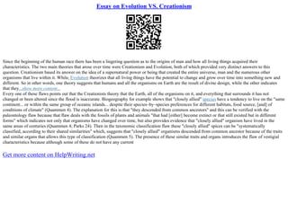 Essay on Evolution VS. Creationism
Since the beginning of the human race there has been a lingering question as to the origins of man and how all living things acquired their
characteristics. The two main theories that arose over time were Creationism and Evolution, both of which provided very distinct answers to this
question. Creationism based its answer on the idea of a supernatural power or being that created the entire universe, man and the numerous other
organisms that live within it. While, Evolution theorizes that all living things have the potential to change and grow over time into something new and
different. So in other words, one theory suggests that humans and all the organisms on Earth are the result of divine design, while the other indicates
that they...show more content...
Every one of these flaws points out that the Creationists theory that the Earth, all of the organisms on it, and everything that surrounds it has not
changed or been altered since the flood is inaccurate. Biogeography for example shows that "closely allied" species have a tendency to live on the "same
continent... or within the same group of oceanic islands... despite their species–by–species preferences for different habitats, food source, [and] of
conditions of climate" (Quammen 4). The explanation for this is that "they descended from common ancestors" and this can be verified with the
paleontology flaw because that flaw deals with the fossils of plants and animals "that had [either] become extinct or that still existed but in different
forms" which indicates not only that organisms have changed over time, but also provides evidence that "closely allied" organism have lived in the
same areas of centuries (Quammen 4; Parks 24). Then in the taxonomic classification flaw these "closely allied" spices can be "systematically
classified, according to their shared similarities" which, suggests that "closely allied" organisms descended from common ancestor because of the traits
and similar organs that allows this type of classification (Quammen 5). The presence of these similar traits and organs introduces the flaw of vestigial
characteristics because although some of these do not have any current
Get more content on HelpWriting.net
 