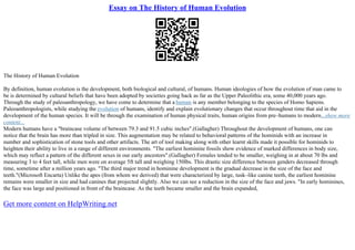 Essay on The History of Human Evolution
The History of Human Evolution
By definition, human evolution is the development, both biological and cultural, of humans. Human ideologies of how the evolution of man came to
be is determined by cultural beliefs that have been adopted by societies going back as far as the Upper Paleolithic era, some 40,000 years ago.
Through the study of paleoanthropology, we have come to determine that a human is any member belonging to the species of Homo Sapiens.
Paleoanthropologists, while studying the evolution of humans, identify and explain evolutionary changes that occur throughout time that aid in the
development of the human species. It will be through the examination of human physical traits, human origins from pre–humans to modern...show more
content...
Modern humans have a "braincase volume of between 79.3 and 91.5 cubic inches".(Gallagher) Throughout the development of humans, one can
notice that the brain has more than tripled in size. This augmentation may be related to behavioral patterns of the hominids with an increase in
number and sophistication of stone tools and other artifacts. The art of tool making along with other learnt skills made it possible for hominids to
heighten their ability to live in a range of different environments. "The earliest hominine fossils show evidence of marked differences in body size,
which may reflect a pattern of the different sexes in our early ancestors".(Gallagher) Females tended to be smaller, weighing in at about 70 lbs and
measuring 3 to 4 feet tall, while men were on average 5ft tall and weighing 150lbs. This drastic size difference between genders decreased through
time, sometime after a million years ago. "The third major trend in hominine development is the gradual decrease in the size of the face and
teeth."(Microsoft Encarta) Unlike the apes (from whom we derived) that were characterized by large, tusk–like canine teeth, the earliest hominine
remains were smaller in size and had canines that projected slightly. Also we can see a reduction in the size of the face and jaws. "In early hominines,
the face was large and positioned in front of the braincase. As the teeth became smaller and the brain expanded,
Get more content on HelpWriting.net
 