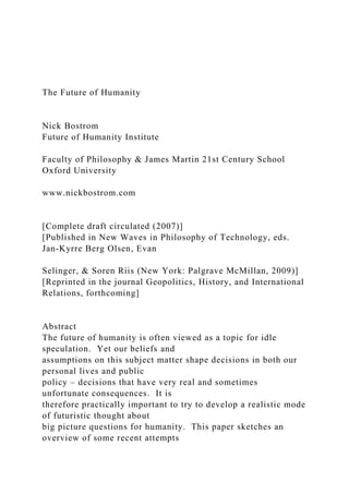 The Future of Humanity
Nick Bostrom
Future of Humanity Institute
Faculty of Philosophy & James Martin 21st Century School
Oxford University
www.nickbostrom.com
[Complete draft circulated (2007)]
[Published in New Waves in Philosophy of Technology, eds.
Jan-Kyrre Berg Olsen, Evan
Selinger, & Soren Riis (New York: Palgrave McMillan, 2009)]
[Reprinted in the journal Geopolitics, History, and International
Relations, forthcoming]
Abstract
The future of humanity is often viewed as a topic for idle
speculation. Yet our beliefs and
assumptions on this subject matter shape decisions in both our
personal lives and public
policy – decisions that have very real and sometimes
unfortunate consequences. It is
therefore practically important to try to develop a realistic mode
of futuristic thought about
big picture questions for humanity. This paper sketches an
overview of some recent attempts
 