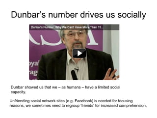 Dunbar’s number drives us socially Unfriending social network sites (e.g. Facebook) is needed for focusing reasons, we sometimes need to regroup ‘friends’ for increased comprehension.  Dunbar showed us that we – as humans – have a limited social capacity. 