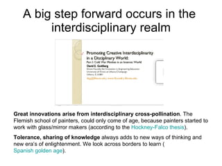 A big step forward occurs in the  interdisciplinary realm Great innovations arise from interdisciplinary cross-pollination . The Flemish school of painters, could only come of age, because painters started to work with glass/mirror makers (according to the  Hockney-Falco  thesis ).  Tolerance, sharing of knowledge  always adds to new ways of thinking and new era’s of enlightenment. We look across borders to learn ( Spanish golden age ).  