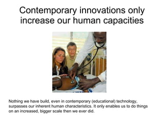 Contemporary innovations only increase our human capacities Nothing we have build, even in contemporary (educational) technology, surpasses our inherent human characteristics. It only enables us to do things on an increased, bigger scale then we ever did. 