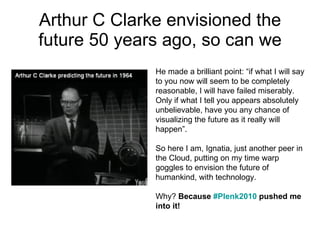 Arthur C Clarke envisioned the future 50 years ago, so can we He made a brilliant point: “if what I will say to you now will seem to be completely reasonable, I will have failed miserably. Only if what I tell you appears absolutely unbelievable, have you any chance of visualizing the future as it really will happen”.  So here I am, Ignatia, just another peer in the Cloud, putting on my time warp goggles to envision the future of humankind, with technology.  Why?  Because  #Plenk2010  pushed me into it!   
