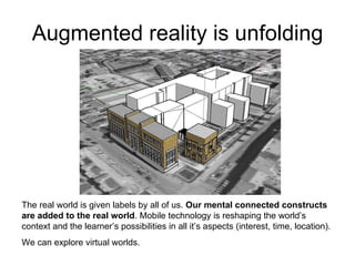 Augmented reality is unfolding The real world is given labels by all of us.  Our mental connected constructs are added to the real world . Mobile technology is reshaping the world’s context and the learner’s possibilities in all it’s aspects (interest, time, location).  We can explore virtual worlds. 