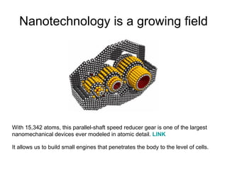 Nanotechnology is a growing field With 15,342 atoms, this parallel-shaft speed reducer gear is one of the largest nanomechanical devices ever modeled in atomic detail.  LINK   It allows us to build small engines that penetrates the body to the level of cells.  