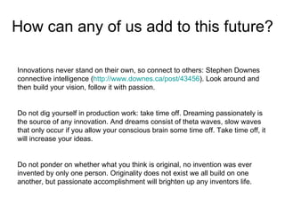 How can any of us add to this future? Innovations never stand on their own, so connect to others: Stephen Downes connective intelligence ( http://www.downes.ca/post/43456 ). Look around and then build your vision, follow it with passion.  Do not dig yourself in production work: take time off. Dreaming passionately is the source of any innovation. And dreams consist of theta waves, slow waves that only occur if you allow your conscious brain some time off. Take time off, it will increase your ideas.  Do not ponder on whether what you think is original, no invention was ever invented by only one person. Originality does not exist we all build on one another, but passionate accomplishment will brighten up any inventors life.  