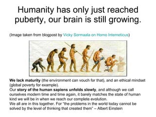 Humanity has only just reached puberty, our brain is still growing. (Image taken from blogpost by  Vicky  Sormaala  on Homo  Interneticus ) We lack maturity  (the environment can vouch for that), and an ethical mindset (global poverty for example). Our  story of the human sapiens unfolds slowly , and although we call ourselves modern time and time again, it barely matches the state of human kind we will be in when we reach our complete evolution.  We all are in this together. For “the problems in the world today cannot be solved by the level of thinking that created them” – Albert Einstein 