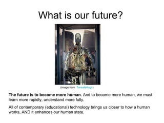 What is our future?  (image from  Tensafefrogs ) The future is to become more human . And to become more human, we must learn more rapidly, understand more fully.  All of contemporary (educational) technology brings us closer to how a human works, AND it enhances our human state.  