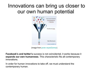 Innovations can bring us closer to our own human potential  (image from  javier.reyesGomez ) Facebook’s and twitter’s  success is not coincidental, it works because it  expands our own humanness . This characteristic fits all contemporary innovations.  In order for human innovations to take off, we must understand the contemporary human. 