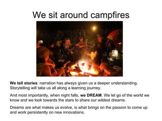 We sit around campfires We tell stories : narration has always given us a deeper understanding. Storytelling will take us all along a learning journey.  And most importantly, when night falls,  we DREAM . We let go of the world we know and we look towards the stars to share our wildest dreams.  Dreams are what makes us evolve, is what brings on the passion to come up and work persistently on new innovations.  