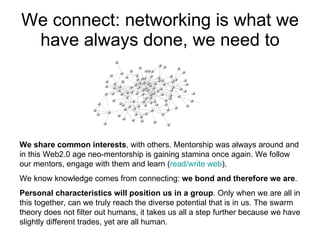 We connect: networking is what we have always done, we need to We share common interests , with others. Mentorship was always around and in this Web2.0 age neo-mentorship is gaining stamina once again. We follow our mentors, engage with them and learn ( read/write web ). We know knowledge comes from connecting:  we bond and therefore we are . Personal characteristics will position us in a group . Only when we are all in this together, can we truly reach the diverse potential that is in us. The swarm theory does not filter out humans, it takes us all a step further because we have slightly different trades, yet are all human.  