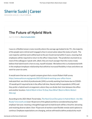 5/12/22, 11:59 AM The Future of Hybrid Work | Sherrie Suski | Career
sherriesuski.com/the-future-of-hybrid-work/ 1/5
Sherrie Suski | Career
MISSION VIEJO, CALIFORNIA
The Future of Hybrid Work
April 13, 2022 by Sherrie Suskie (Edit)
I was on a Mediterranean cruise recently where the average age looked to be 75+, the majority
of the people were retired and I engaged a few in conversation about the status of work.  The
vast majority said that work will be back to the pre-Covid normal within 5 years, meaning that
employees will be required to return to the office 5 days/week.  The prediction stunned me as
most of the colleagues I speak with, albeit, they are much younger than the cruise crowd,
believe that hybrid work is here to stay, myself included.  We believe this is a fundamental shift
in the employer/employee relationship that will drive increased flexibility in how and where we
work for years to come.
It would seem that we are in good company given that a recent Robert Half survey
https://www.weforum.org/agenda/2021/05/hybrid-working-your-office-future 

indicated that  one-third of professionals (34%) currently working from home due to COVID-
19 would quit if required to be in the office full-time. Nearly half of respondents (49%) said
they prefer a hybrid work arrangement, where they can divide their time between the office
and another location. Hybrid Work Is Here To Stay. Now What? (Back to Work, Better)
(hbr.org)
According to the 2021 Work Trend Index, The Next Great Disruption Is Hybrid Work—Are We
Ready? (microsoft.com)over 40 percent of the global workforce considered leaving their
employer last year, meaning a thoughtful approach to hybrid work will be critical for attracting
and retaining diverse talent. Over 70 percent of workers want flexible remote work options to
continue. Employee expectations are changing, and we will need to define productivity much
 