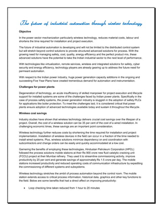 The future of industrial automation through wireless technology<br />Objective<br />In the power sector mechanization particularly wireless technology, reduces material costs, labour and shortens the time required for installation and project execution.<br />The future of industrial automation is developing and will not be limited to the distributed control system but will stretch beyond control solutions to provide structured advanced solutions for process. With the growing need for managing safety, cost, quality, energy efficiency and the perfect product mix, these advanced solutions have the potential to take the Indian industrial sector to the next level of performance.<br />With technologies like virtualization, remote services, wireless and integrated solutions for safety, cyber security and energy efficiency, technology players are already gearing up to address the future need for permeant automation.<br />With respect to the Indian power industry, huge power generation capacity additions in the ongoing and succeeding Five Year Plans have created tremendous demand for automation and instrumentation.<br />Challenges for power plants<br />Degeneration of technology, an acute insufficiency of skilled manpower for project execution and lifecycle support for installed systems are some of the challenges faced by Indian power plants. Specifically in the case of process safety systems, the power generation industry is sluggish in the adoption of safety PLCs for applications like boiler protection. To meet the challenges laid, it is considered critical that power plants ensure adoption of advanced technologies available today and sustain it throughout the lifecycle.<br />Wireless cost savings<br />Industry studies have shown that wireless technology delivers crucial cost savings over the lifespan of a project. Overall, the cost of a wireless solution can be 35 per cent of the cost of a wired installation. In challenging economic times, these savings are an important point consideration.<br />Wireless technology further reduces costs by shortening the time required for installation and project implementation. Installation of wireless devices in the field can occur in a fraction of the time needed to install wired systems. Plus, wireless solutions minimize dependency on and coordination with subcontractors and change orders can be easily and quickly accommodated at a low cost.<br />Garnering the benefits of employing these technologies, Hindustan Petroleum Corporation (HPCL) followed the process solutions mobile stations at their Rs 900 crore new fluid catalytic cracking unit (FCCU) project at their Mumbai refinery. They used it to streamline commissioning activity, improve productivity by 20 per cent and generate savings of approximately Rs 1.5 crore per day. The mobile stations increased productivity and reduced operating costs of communication infrastructure by expediting the commissioning of different systems and subsystems.<br />Wireless technology stretches the ambit of process automation beyond the control room. The mobile station extends access to critical process information, historical data, graphics and other key functions to the field. Below are some benefits that had a direct affect on improving productivity:<br />Loop checking time taken reduced from 1 hour to 20 minutes<br />Mod-bus connectivity checking time taken reduced from almost 24 hours to 1 hour<br />Control valve checking time taken reduced from 1 hour to 20 minutes<br />There are myriad remote applications in plants that can benefit from wireless technology. For example, one Nebraska power plant is using wireless technology to monitor their remote oil tanks. In addition, they are now able to efficiently monitor water run-off where electricity is unavailable.<br />Some plants are considering such applications:<br />Supervisory control and data acquisition<br />Emissions monitoring<br />Flame sensing with transmitters or even a remote wireless video<br />Control applications, such as turbine control, boiler control, or motor control<br />Monitoring the health of rotating assets<br />To conclude, the overall impact of installing wireless technology is far-reaching. It cuts downs labour and material costs and shortens the time required for installation and project execution. Wireless solutions also minimize dependency on subcontractors. Technology is available not only to address current challenges, but also prepared to address them in the future.<br />