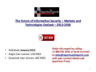 The Future of Information Security – Markets and
Technologies Outlook – 2012-2018
• Published: January 2012
• Single User License: US$ 4950
• Corporate User License: US$ 9950
Order this report by calling
+1 888 391 5441 or Send an email
to sales@reportsandreports.com
with your contact details and
questions if any.
1
 
