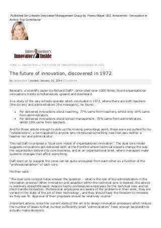 Published On Linkedin Innovation Management Group by Henra Mayer CEO, Innocentrix - Innovation in
Action. Top Contributor

HOME »» INNOVATION »» THE FUTURE OF INNOVATION, DISCOVERED IN 1972

The future of innovation, discovered in 1972
by jawgardner | posted: January 16, 2014 0 Comment

Basically, a scientific paper by Richard Daft*, since cited over 1000 times, found organisational
innovations trickle simultaneously upward and downward.
In a study of the way schools operate which concluded in 1972, where there are both teachers
(the do-ers) and administrators (the managers), he found:
For delivered innovations about teaching, 77% came from teachers, whilst only 16% came
from administrators.
For delivered innovations about school management, 75% came from administrators,
whilst 16% came from teachers.
And for those astute enough to pick up the missing percentage point, those were accounted for by
“collaborators”, a term applied to anyone who introduced something new that was neither a
teacher nor and administrator.
This led Daft to propose a “dual core model of organisational innovation”. The dual core model
suggests innovations get delivered both at the frontline where technical experts change the way
the organisation delivers its core business, and at an organisational level, where managers make
systemic changes that affect everything.
Daft went on to suggest the cores can be quite uncoupled from each other as a function of the
“professionalisation” of each core.
He then said:
“The dual core concept helps answer the question – what is the role of top administrators in the
innovation process? When innovation and adaption within the technical core is desired, the advice
is relatively straightforward: Acquire highly professional employees for the technical core and let
them handle innovation. Professional employees are aware of the problems in their work, they are
versed in the state of the art of their technology , and they should have the freedom to innovate
as they see fit. Approval of their proposals should be relatively routine”
Important advice, since the current state of the art is to design innovation processes which reduce
the number of ideas to that number sufficiently small “administrators” have enough bandwidth to
actually make decisions.

 